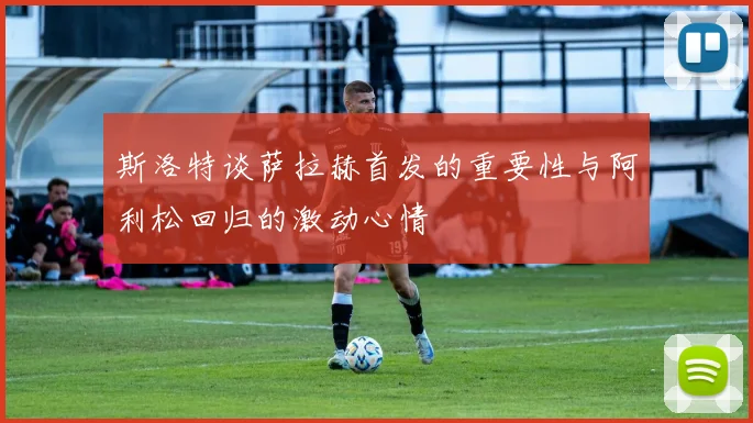斯洛特谈萨拉赫首发的重要性与阿利松回归的激动心情