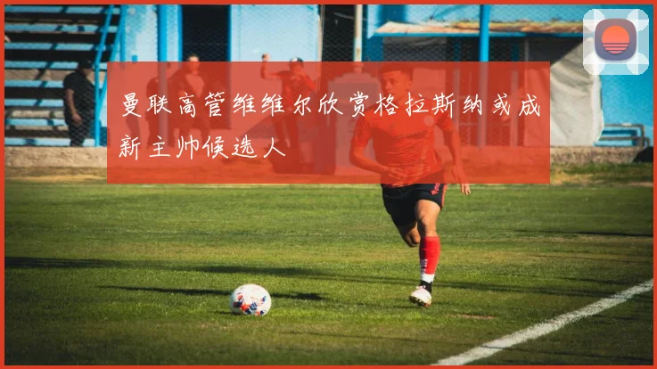 曼联高管维维尔欣赏格拉斯纳或成新主帅候选人