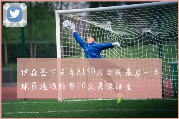 伊森签下五年8150万合同最后一年球员选项附带10交易保证金