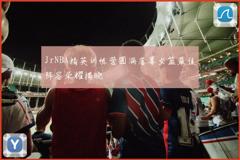 JrNBA精英训练营圆满落幕女篮最佳阵容荣耀揭晓