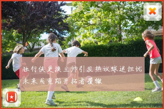 独行侠更换主帅引发热议球迷担忧未来或重蹈开拓者覆辙