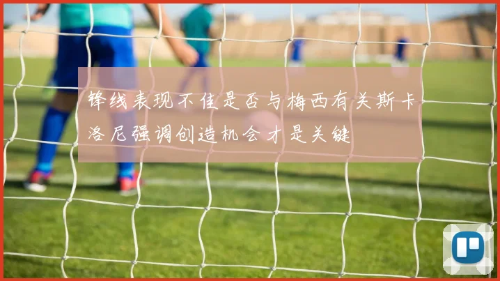 锋线表现不佳是否与梅西有关斯卡洛尼强调创造机会才是关键