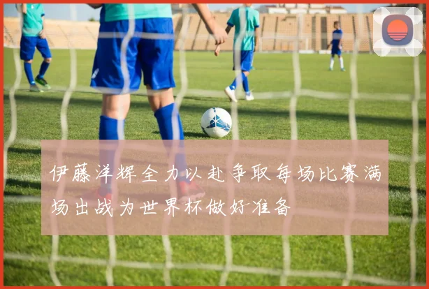 伊藤洋辉全力以赴争取每场比赛满场出战为世界杯做好准备