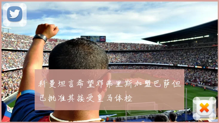 科曼坦言希望邓弗里斯加盟巴萨但已批准其接受皇马体检