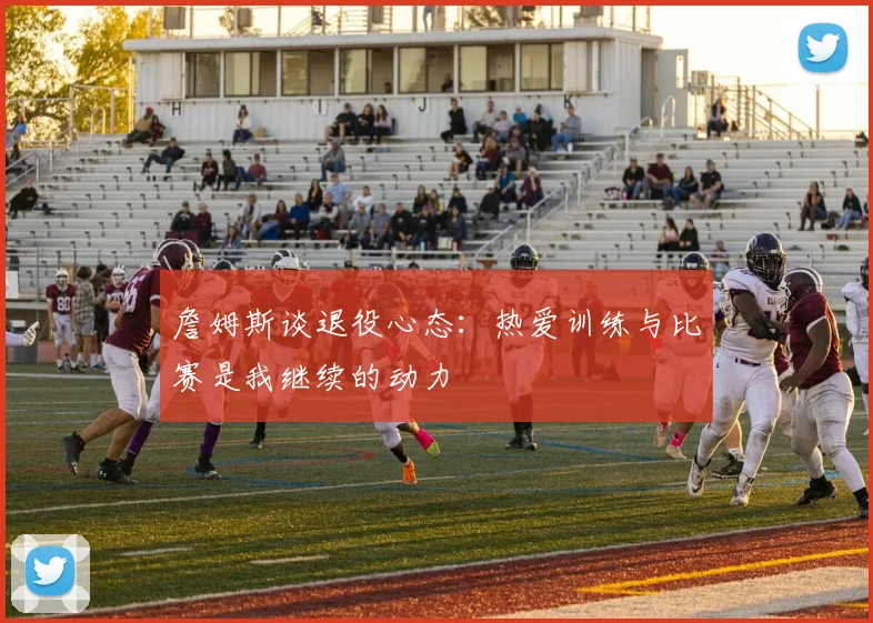 詹姆斯谈退役心态：热爱训练与比赛是我继续的动力