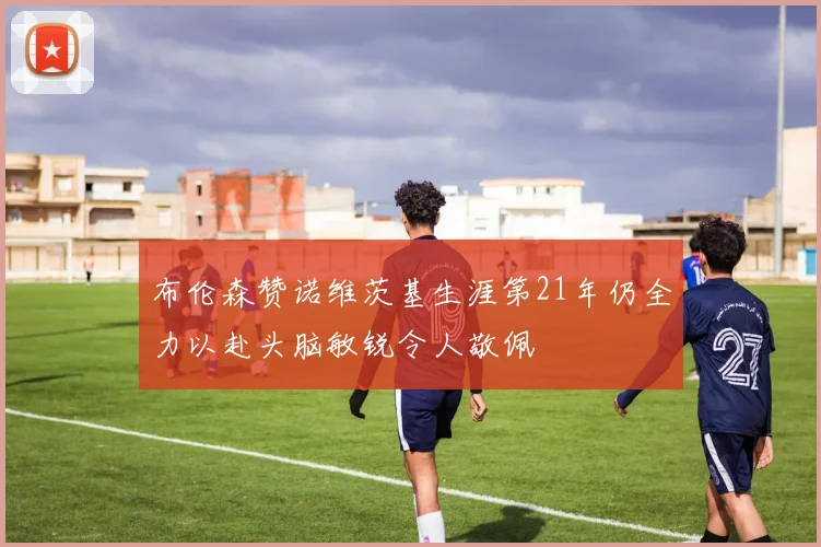 布伦森赞诺维茨基生涯第21年仍全力以赴头脑敏锐令人敬佩