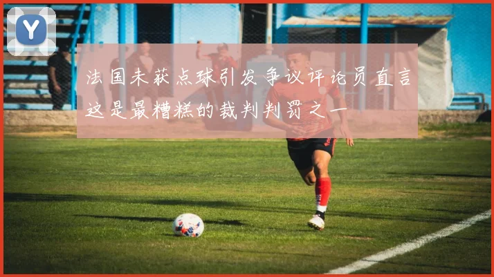 法国未获点球引发争议评论员直言这是最糟糕的裁判判罚之一
