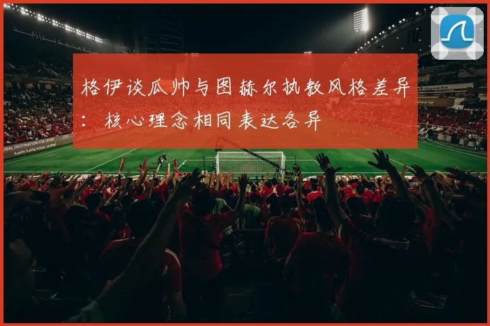 格伊谈瓜帅与图赫尔执教风格差异：核心理念相同表达各异