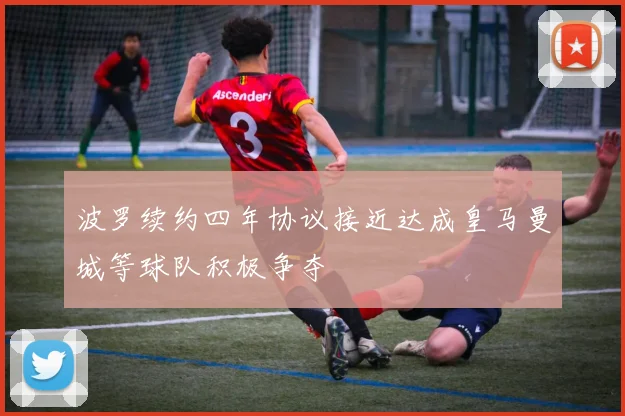 波罗续约四年协议接近达成皇马曼城等球队积极争夺