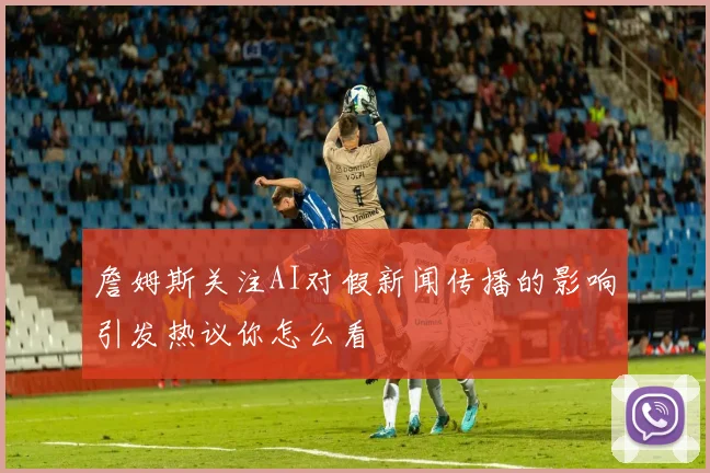 詹姆斯关注AI对假新闻传播的影响引发热议你怎么看