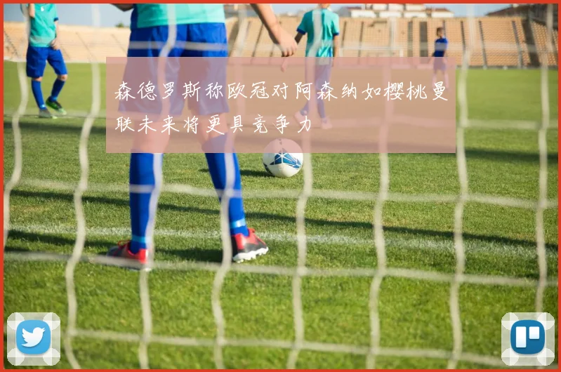 森德罗斯称欧冠对阿森纳如樱桃曼联未来将更具竞争力