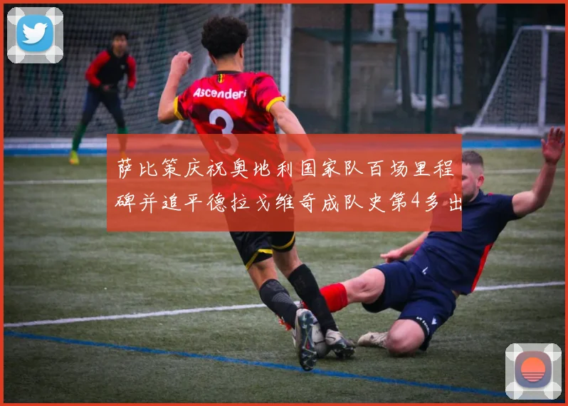 萨比策庆祝奥地利国家队百场里程碑并追平德拉戈维奇成队史第4多出场者