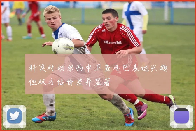 科莫对切尔西中卫查洛巴表达兴趣但双方估价差异显著