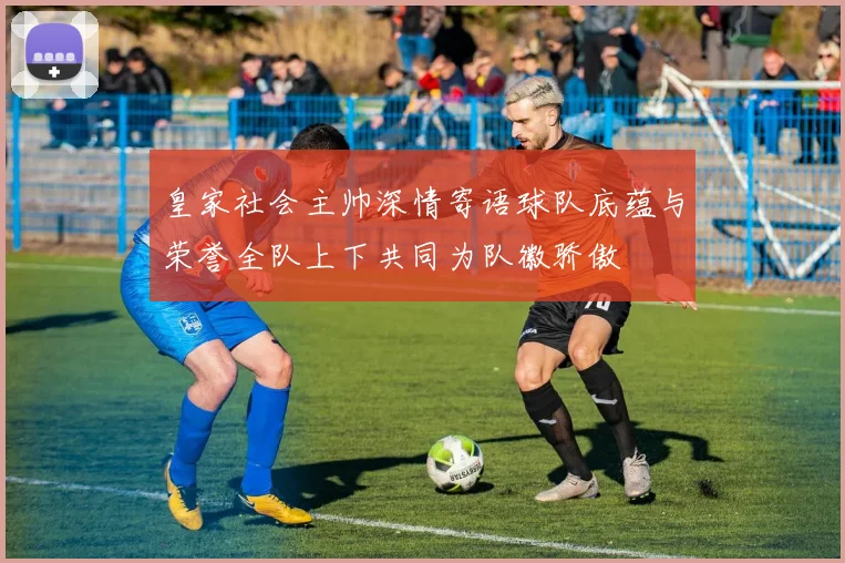皇家社会主帅深情寄语球队底蕴与荣誉全队上下共同为队徽骄傲